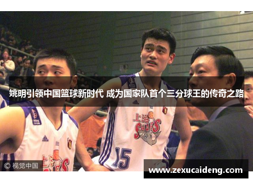 姚明引领中国篮球新时代 成为国家队首个三分球王的传奇之路