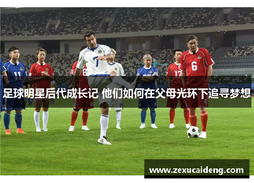 足球明星后代成长记 他们如何在父母光环下追寻梦想 足球明星后代成长记 他们如何在父母光环下追寻梦想